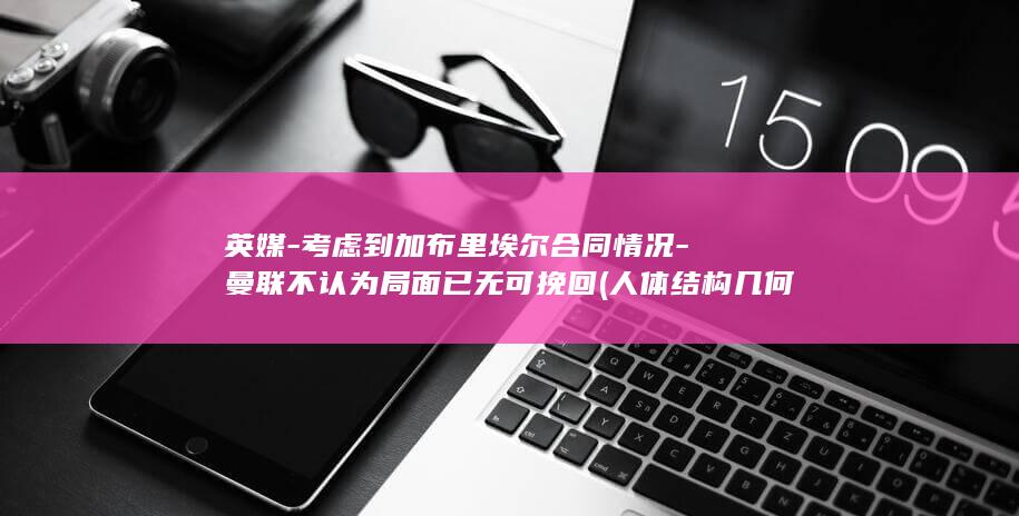 英媒-考虑到加布里埃尔合同情况-曼联不认为局面已无可挽回 (人体结构几何体速写)