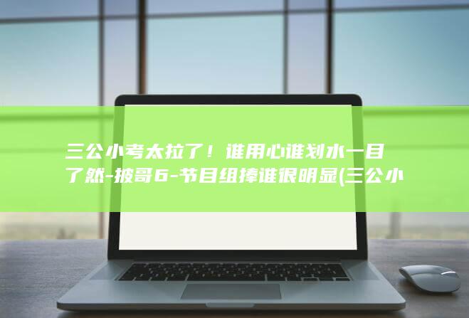 三公小考太拉了！谁用心谁划水一目了然-披哥6-节目组捧谁很明显 (三公小考什么时候)