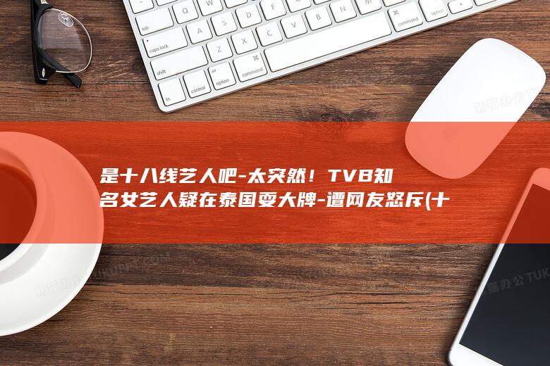 是十八线艺人吧-太突然！TVB知名女艺人疑在泰国耍大牌-遭网友怒斥 (十八线艺人有哪些)