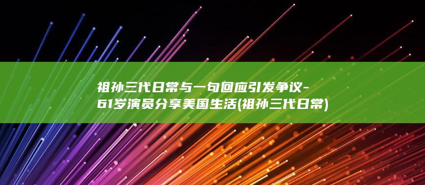 祖孙三代日常与一句回应引发争议-61岁演员分享美国生活 (祖孙三代日常)