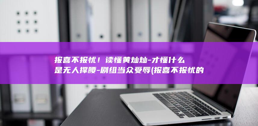 报喜不报忧！读懂黄灿灿-才懂什么是无人撑腰-剧组当众受辱 (报喜不报忧的成语)