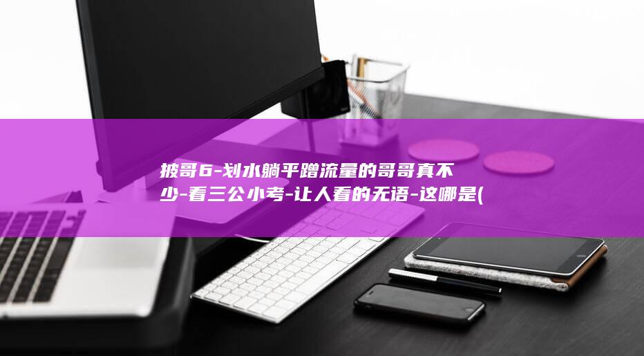 披哥6-划水躺平蹭流量的哥哥真不少-看三公小考-让人看的无语-这哪是 (披哥6安排)