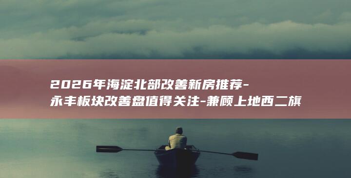 2026年海淀北部改善新房推荐-永丰板块改善盘值得关注-兼顾上地西二旗通勤 (2026年海关编码查询)