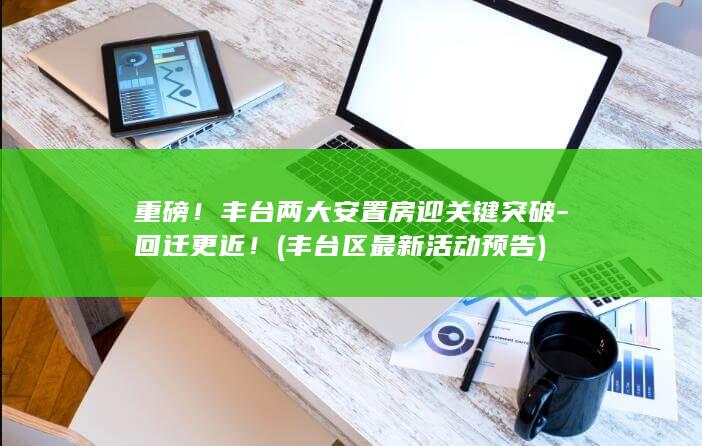 重磅！丰台两大安置房迎关键突破-回迁更近！ (丰台区最新活动预告)