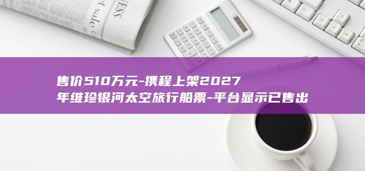 售价510万元-携程上架2027年维珍银河太空旅行船票-平台显示已售出681份！整个行程一共6天-需自行前往美国…… (已售50万)