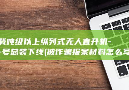 商载吨级以上纵列式无人直升机-雲舟-号总装下线 (被诈骗报案材料怎么写样本)