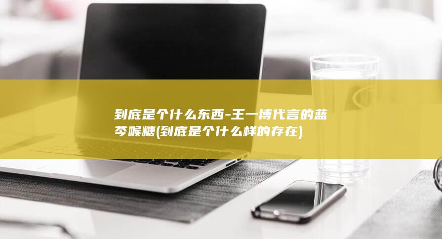 到底是个什么东西-王一博代言的蓝芩喉糖 (到底是个什么样的存在)