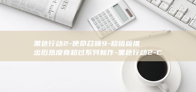 黑色行动2-使命召唤9-移植版推出后热度竟超过系列新作-黑色行动2-COD (黑色行动2结局)