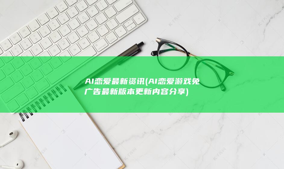 AI恋爱最新资讯 (AI恋爱游戏免广告最新版本更新内容分享)