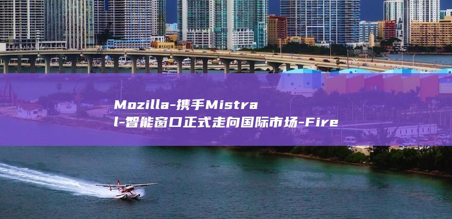 Mozilla-携手Mistral-智能窗口正式走向国际市场-Firefox-让 (mozilla是什么软件)