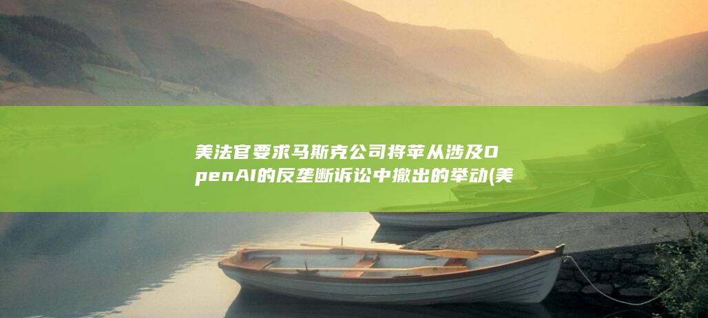 美法官要求马斯克公司将苹从涉及OpenAI的反垄断诉讼中撤出的举动 (美国法官被殴打事件)