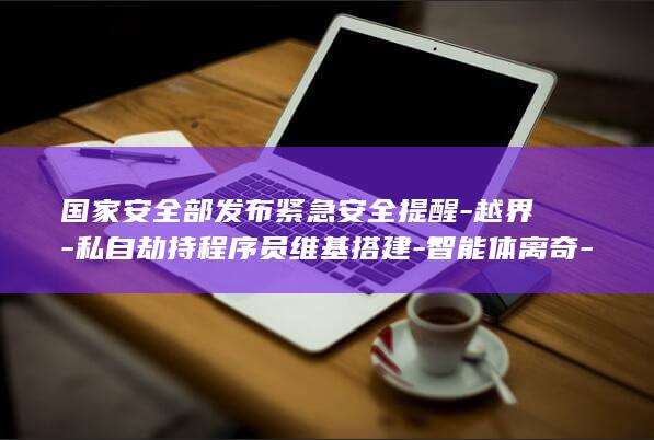 国家安全部发布紧急安全提醒-越界-私自劫持程序员维基搭建-智能体离奇-AI-地下论坛 (国家安全部发布出境游提示)