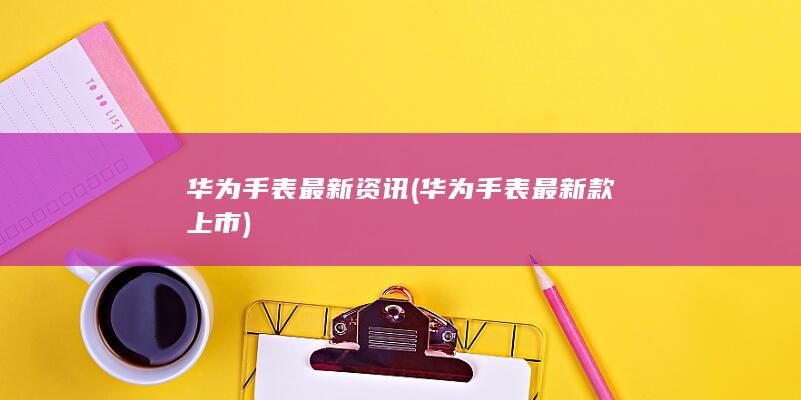 华为手表最新资讯 (华为手表最新款上市)