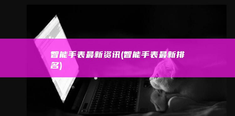 智能手表最新资讯 (智能手表最新排名)