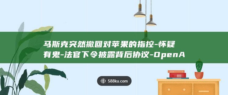 马斯克突然撤回对苹果的指控-怀疑有鬼-法官下令披露背后协议-OpenAI (马斯克又出手了)