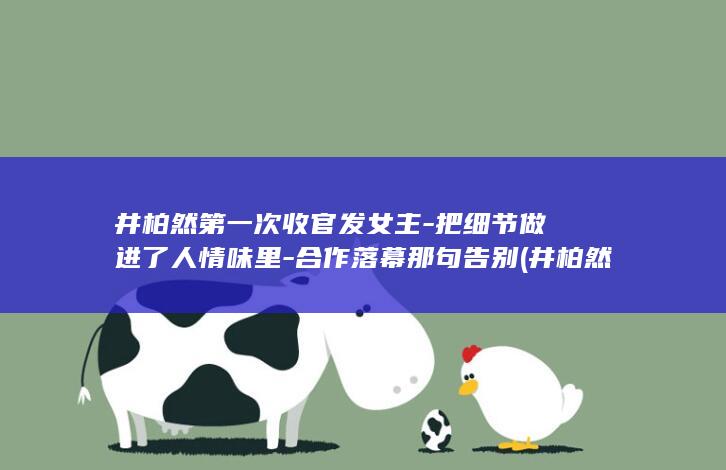 井柏然第一次收官发女主-把细节做进了人情味里-合作落幕那句告别 (井柏然第一次上春晚健康动起来)