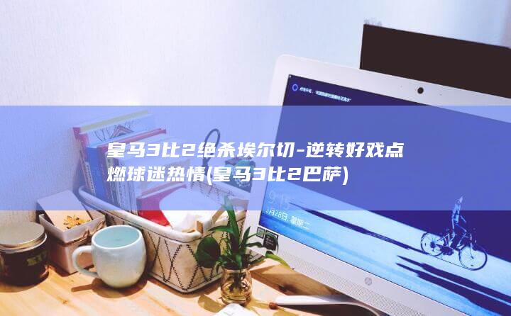 皇马3比2绝杀埃尔切-逆转好戏点燃球迷热情 (皇马3比2巴萨)