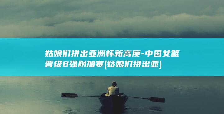 姑娘们拼出亚洲杯新高度-中国女篮晋级8强附加赛 (姑娘们拼出亚)