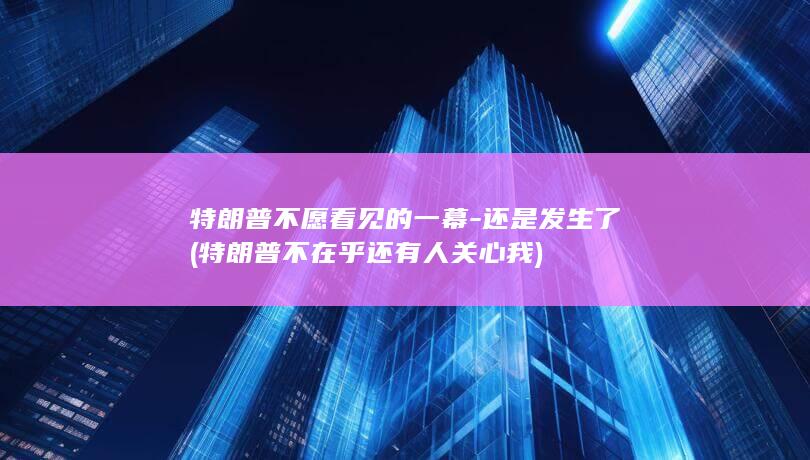 特朗普不愿看见的一幕-还是发生了 (特朗普不在乎还有人关心我)