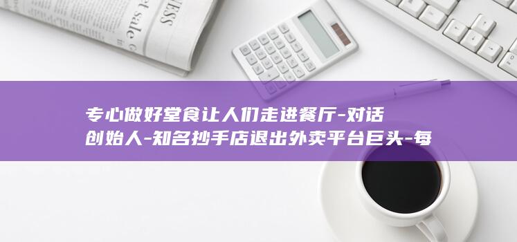 专心做好堂食让人们走进餐厅-对话创始人-知名抄手店退出外卖平台巨头-每单外卖平均亏1元 (做好食堂的各类安全)