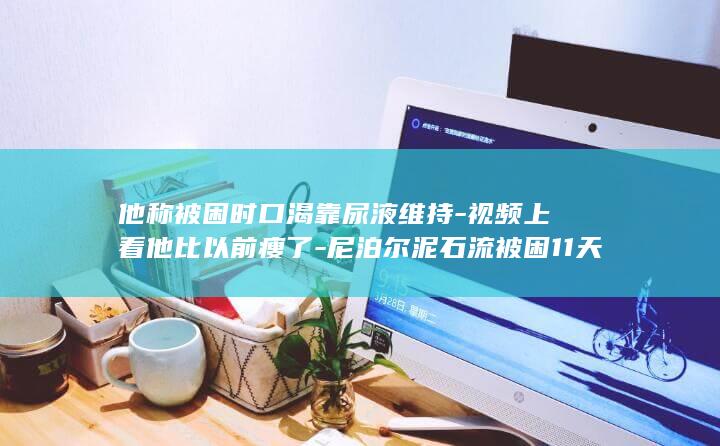 他称被困时口渴靠尿液维持-视频上看他比以前瘦了-尼泊尔泥石流被困11天获救的工人中秋节前回到河南-还未回到村里-老家村民 (他被困御前那些年小说阅读)