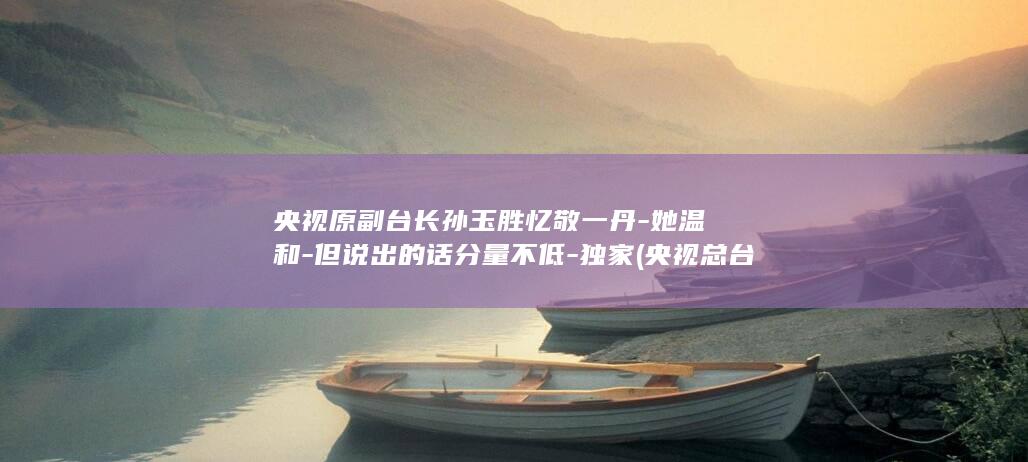 央视原副台长孙玉胜忆敬一丹-她温和-但说出的话分量不低-独家 (央视总台原副台长)