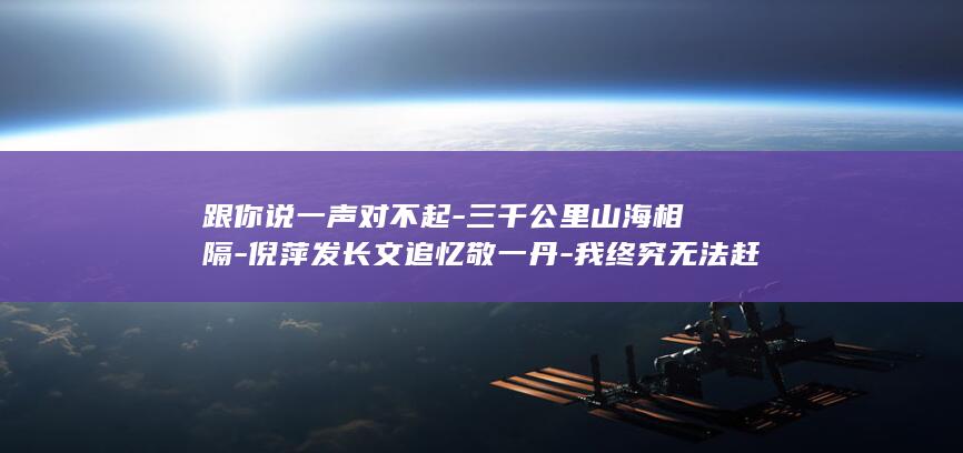 跟你说一声对不起-三千公里山海相隔-倪萍发长文追忆敬一丹-我终究无法赶回去送你最后一程 (你跟他说一声)