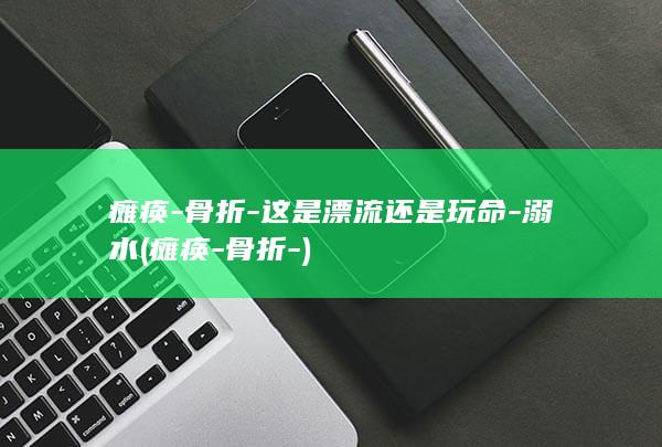 瘫痪-骨折-这是漂流还是玩命-溺水 (瘫痪-骨折-)