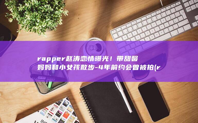 rapper赵涛恋情曝光！带甜馨妈妈和小女孩散步-4年前约会曾被拍 (rapper头像)