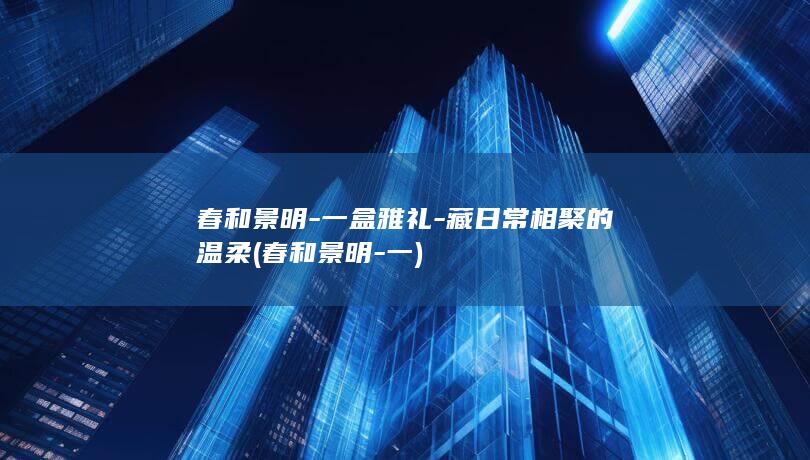 春和景明-一盒雅礼-藏日常相聚的温柔 (春和景明-一)