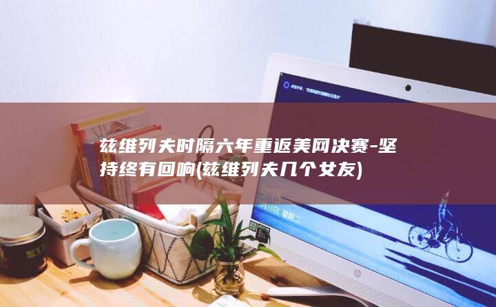 兹维列夫时隔六年重返美网决赛-坚持终有回响 (兹维列夫几个女友)