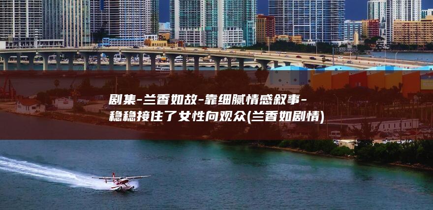 剧集-兰香如故-靠细腻情感叙事-稳稳接住了女性向观众 (兰香如剧情)