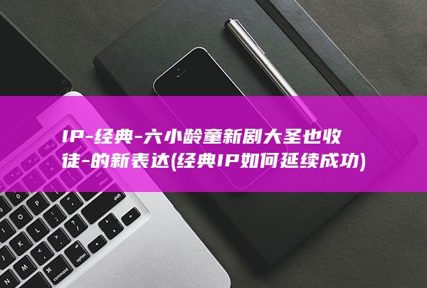 IP-经典-六小龄童新剧大圣也收徒-的新表达 (经典IP如何延续成功)
