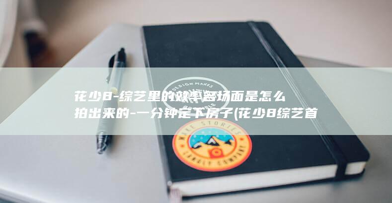 花少8-综艺里的效率名场面是怎么拍出来的-一分钟定下房子 (花少8综艺首秀)