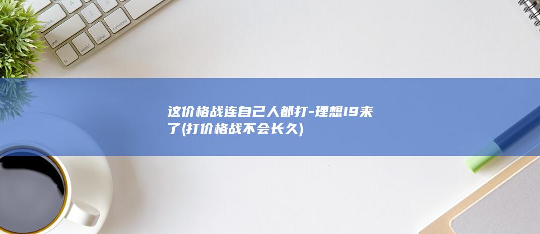 这价格战连自己人都打-理想i9来了 (打价格战不会长久)