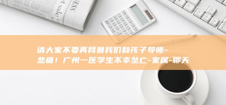 请大家不要再网暴我们和孩子导师-悲痛!广州一医学生不幸坠亡-家属-聊天记录显示导师曾转账并关心-很难过