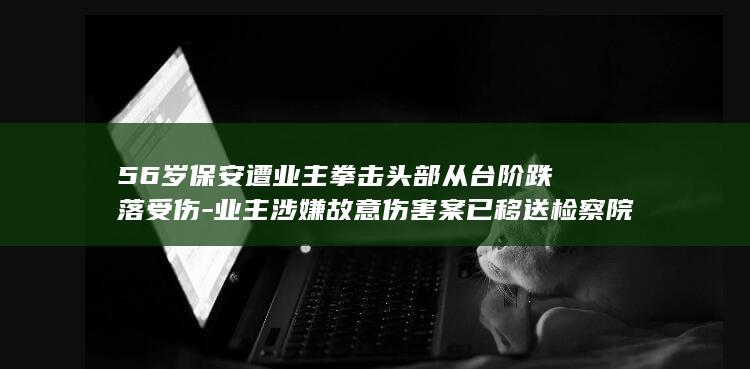 56岁保安遭业主拳击头部从台阶跌落受伤-业主涉嫌故意伤害案已移送检察院-抢救20多天后死亡-家属 (65 岁 保安)