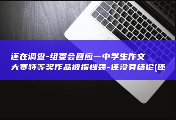 还在调查-组委会回应一中学生作文大赛特等奖作品被指抄袭-还没有结论 (还在调查-组)