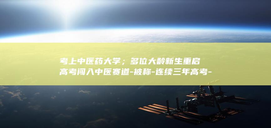 考上中医药大学；多位大龄新生重启高考闯入中医赛道-被称-连续三年高考-奢侈追梦-网友表示羡慕但难追随-46岁男子辞掉房企高管 (考上中医药大学的祝福语)