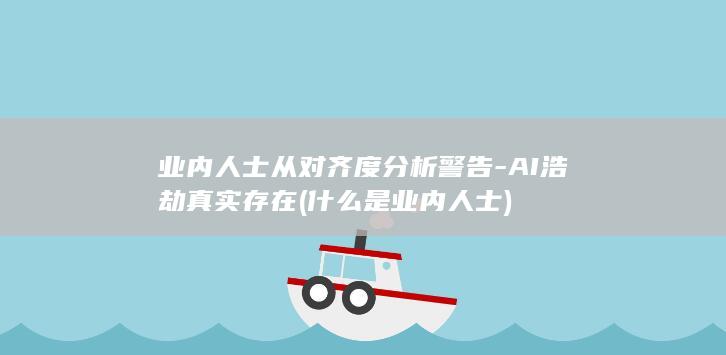 业内人士从对齐度分析警告-AI浩劫真实存在 (什么是业内人士)