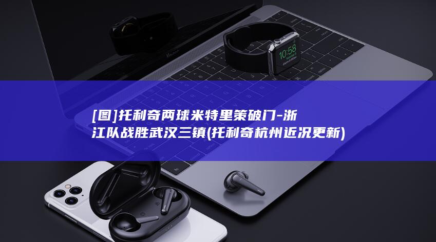 [图]托利奇两球米特里策破门-浙江队战胜武汉三镇 (托利奇杭州近况更新)
