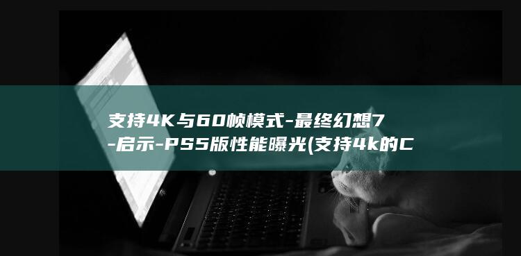 支持4K与60帧模式-最终幻想7-启示-PS5版性能曝光 (支持4k的CPU列表)