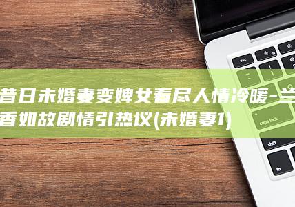 昔日未婚妻变婢女看尽人情冷暖-兰香如故剧情引热议 (未婚妻1)