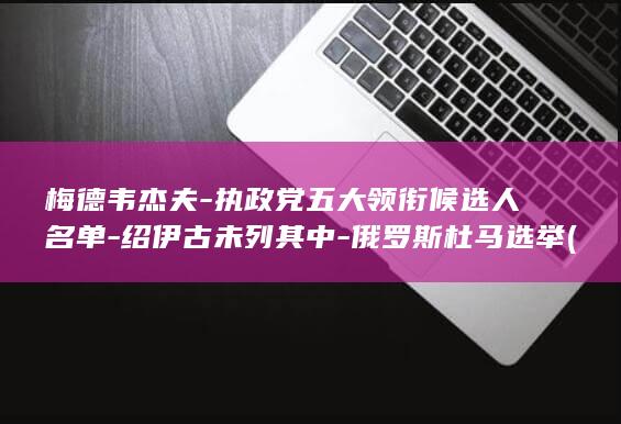 梅德韦杰夫-执政党五大领衔候选人名单-绍伊古未列其中-俄罗斯杜马选举 (梅德韦杰夫改口了:不是强项变弱了,是战场规则被重写了)