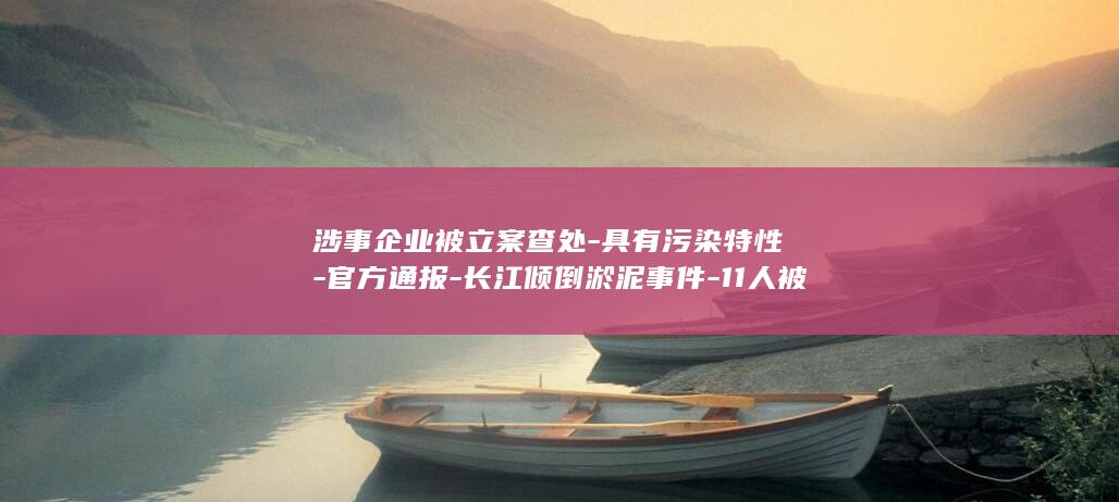 涉事企业被立案查处-具有污染特性-官方通报-长江倾倒淤泥事件-11人被追责 (涉企事项)