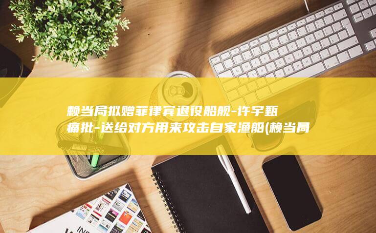 赖当局拟赠菲律宾退役船舰-许宇甄痛批-送给对方用来攻击自家渔船 (赖当局是什么)