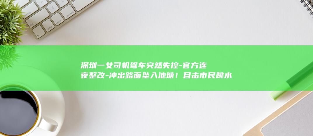 深圳一女司机驾车突然失控-官方连夜整改-冲出路面坠入池塘！目击市民跳水救人 (深圳女司机左转真实性)