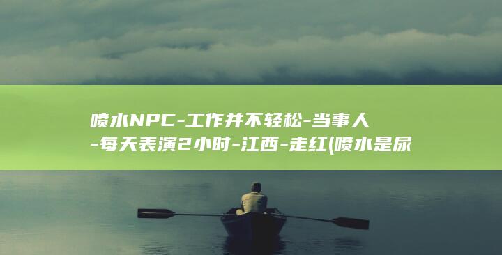 喷水NPC-工作并不轻松-当事人-每天表演2小时-江西-走红 (喷水是尿床吗为什么)