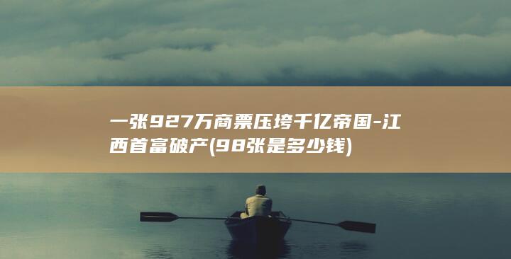 一张927万商票压垮千亿帝国-江西首富破产 (98张是多少钱)