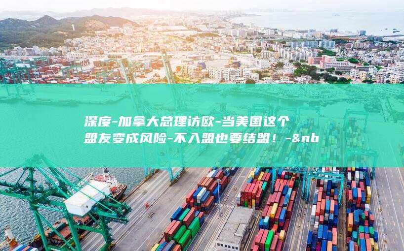 深度-加拿大总理访欧-当美国这个盟友变成风险-不入盟也要结盟！-&nbsp (加加拿大)